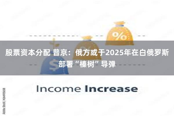 股票资本分配 普京：俄方或于2025年在白俄罗斯部署“榛树”导弹