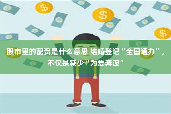 股市里的配资是什么意思 结婚登记“全国通办”，不仅是减少“为爱奔波”
