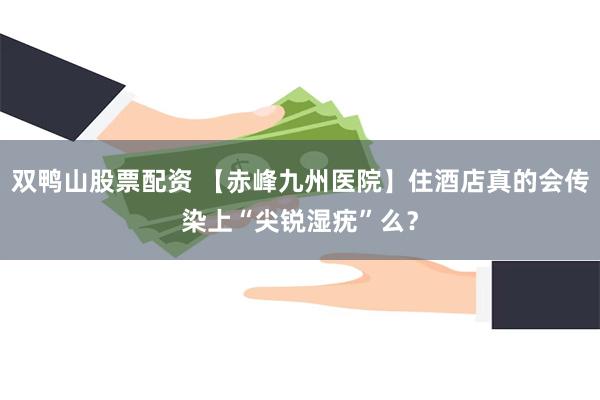 双鸭山股票配资 【赤峰九州医院】住酒店真的会传染上“尖锐湿疣”么？