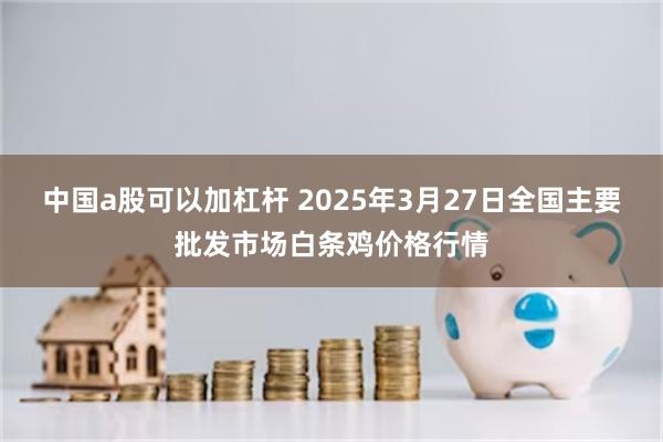中国a股可以加杠杆 2025年3月27日全国主要批发市场白条鸡价格行情