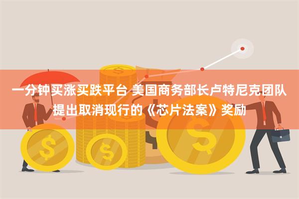 一分钟买涨买跌平台 美国商务部长卢特尼克团队提出取消现行的《芯片法案》奖励