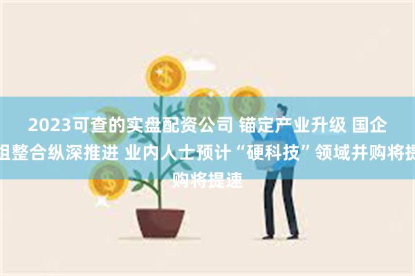 2023可查的实盘配资公司 锚定产业升级 国企重组整合纵深推进 业内人士预计“硬科技”领域并购将提速