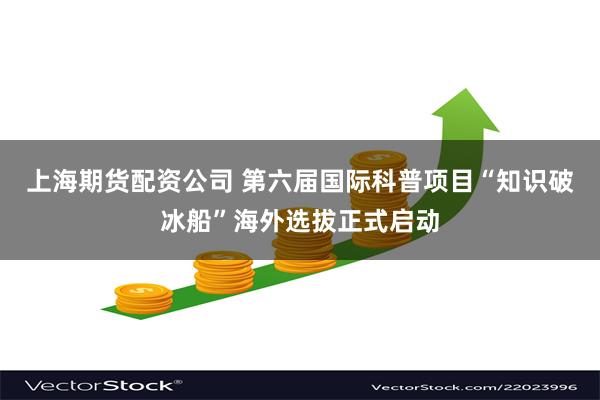 上海期货配资公司 第六届国际科普项目“知识破冰船”海外选拔正式启动