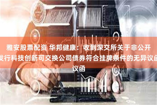 雅安股票配资 华邦健康：收到深交所关于非公开发行科技创新可交换公司债券符合挂牌条件的无异议函