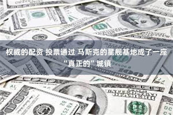 权威的配资 投票通过 马斯克的星舰基地成了一座“真正的”城镇