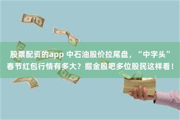 股票配资的app 中石油股价拉尾盘，“中字头”春节红包行情有多大？掘金股吧多位股民这样看！