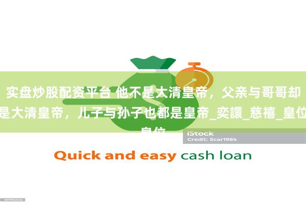 实盘炒股配资平台 他不是大清皇帝，父亲与哥哥却是大清皇帝，儿子与孙子也都是皇帝_奕譞_慈禧_皇位