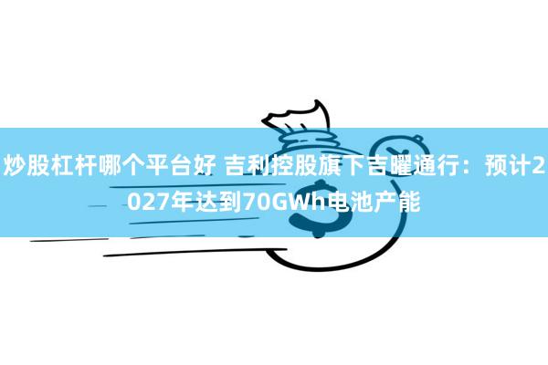 炒股杠杆哪个平台好 吉利控股旗下吉曜通行：预计2027年达到70GWh电池产能