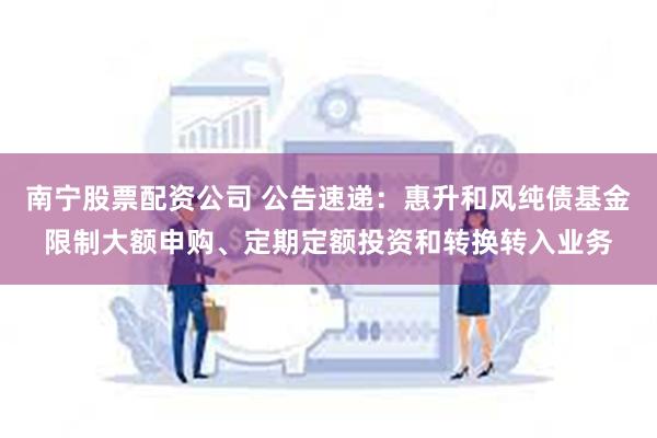 南宁股票配资公司 公告速递：惠升和风纯债基金限制大额申购、定期定额投资和转换转入业务