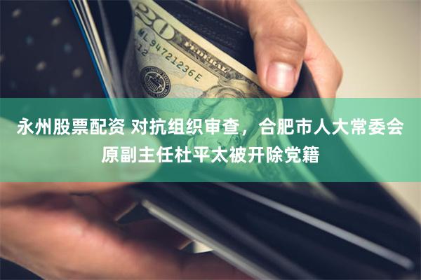 永州股票配资 对抗组织审查，合肥市人大常委会原副主任杜平太被开除党籍