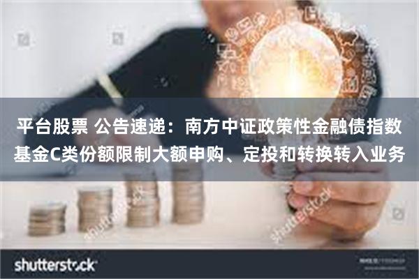 平台股票 公告速递：南方中证政策性金融债指数基金C类份额限制大额申购、定投和转换转入业务