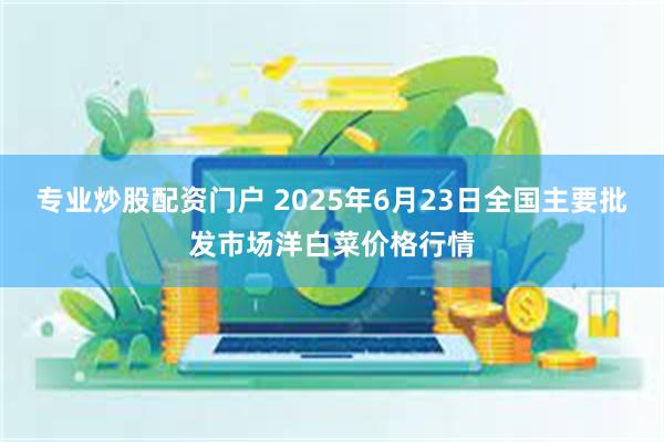 专业炒股配资门户 2025年6月23日全国主要批发市场洋白菜价格行情