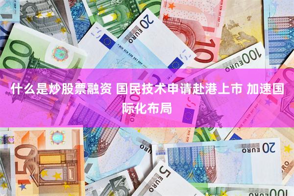 什么是炒股票融资 国民技术申请赴港上市 加速国际化布局