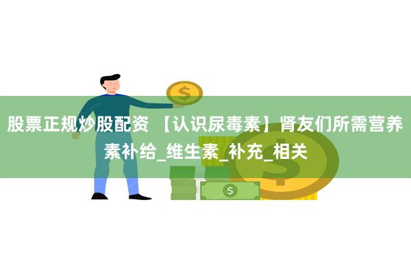 股票正规炒股配资 【认识尿毒素】肾友们所需营养素补给_维生素_补充_相关