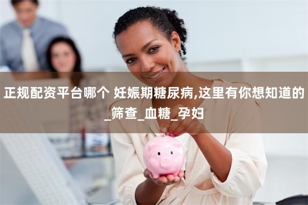 正规配资平台哪个 妊娠期糖尿病,这里有你想知道的_筛查_血糖_孕妇