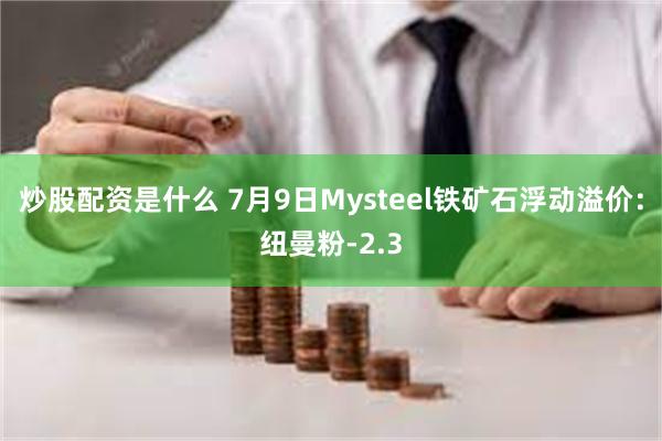 炒股配资是什么 7月9日Mysteel铁矿石浮动溢价：纽曼粉-2.3