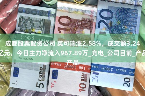 成都股票配资公司 英可瑞涨2.58%，成交额3.24亿元，今日主力净流入967.89万_充电_公司目前_产品