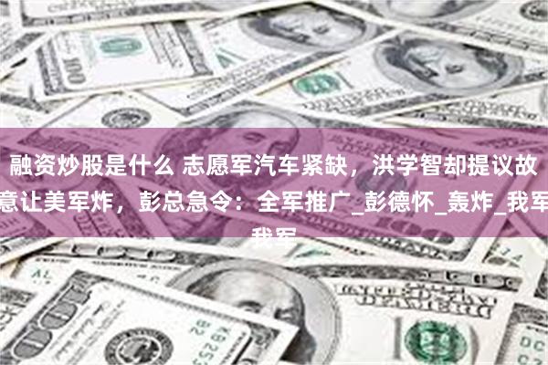 融资炒股是什么 志愿军汽车紧缺，洪学智却提议故意让美军炸，彭总急令：全军推广_彭德怀_轰炸_我军