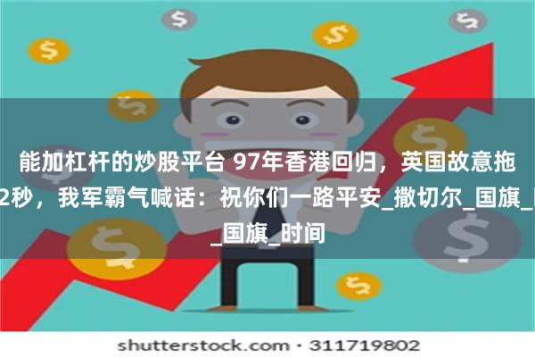 能加杠杆的炒股平台 97年香港回归，英国故意拖延12秒，我军霸气喊话：祝你们一路平安_撒切尔_国旗_时间