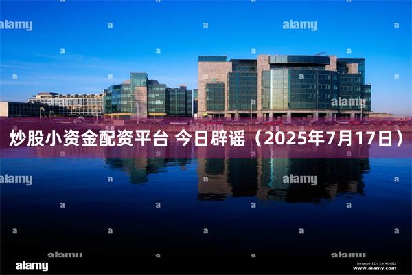 炒股小资金配资平台 今日辟谣（2025年7月17日）
