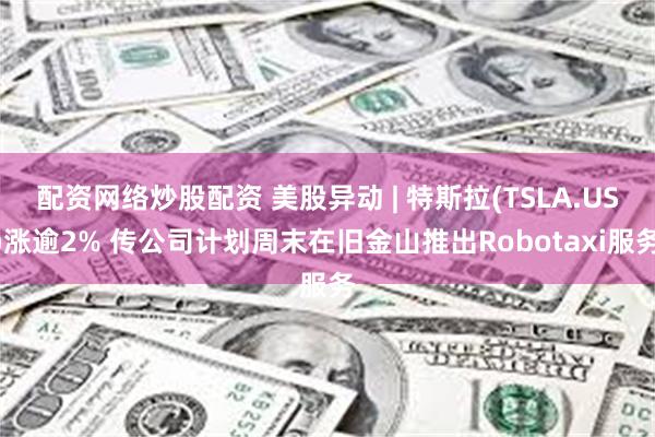 配资网络炒股配资 美股异动 | 特斯拉(TSLA.US)涨逾2% 传公司计划周末在旧金山推出Robotaxi服务