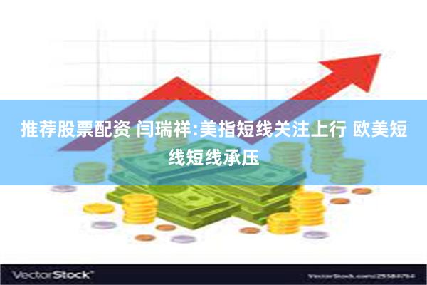 推荐股票配资 闫瑞祥:美指短线关注上行 欧美短线短线承压