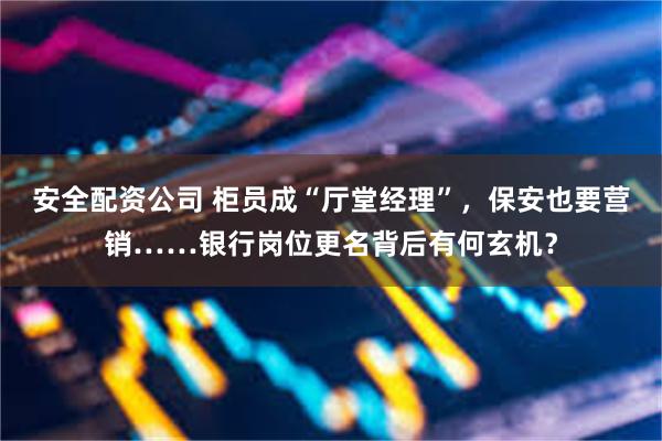 安全配资公司 柜员成“厅堂经理”，保安也要营销……银行岗位更名背后有何玄机？