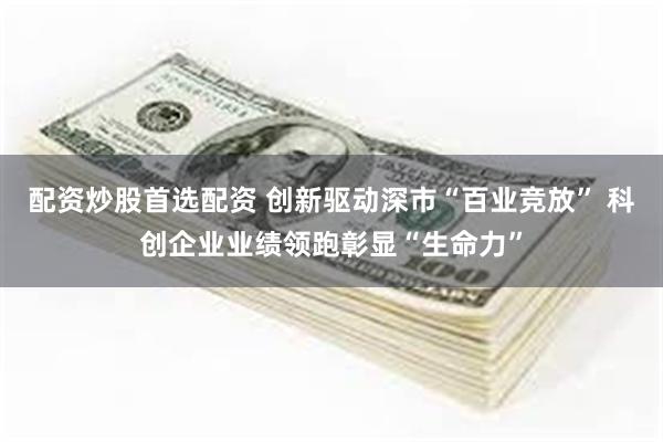配资炒股首选配资 创新驱动深市“百业竞放” 科创企业业绩领跑彰显“生命力”