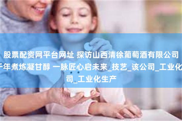 股票配资网平台网址 探访山西清徐葡萄酒有限公司——千年煮炼凝甘醇 一脉匠心启未来_技艺_该公司_工业化生产