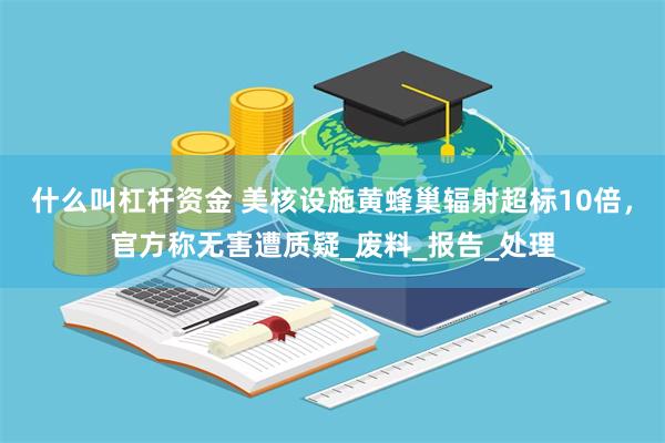 什么叫杠杆资金 美核设施黄蜂巢辐射超标10倍，官方称无害遭质疑_废料_报告_处理
