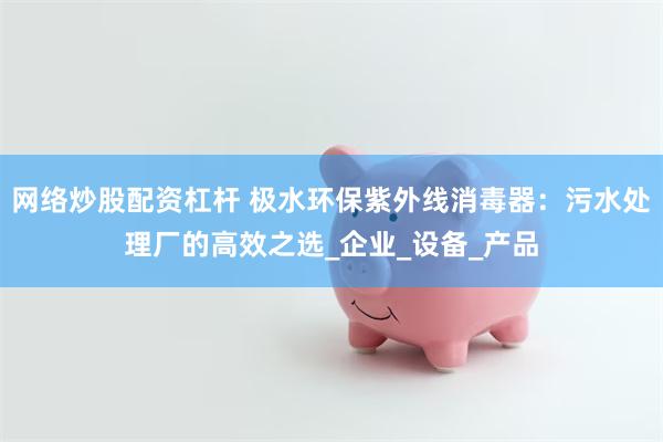网络炒股配资杠杆 极水环保紫外线消毒器：污水处理厂的高效之选_企业_设备_产品