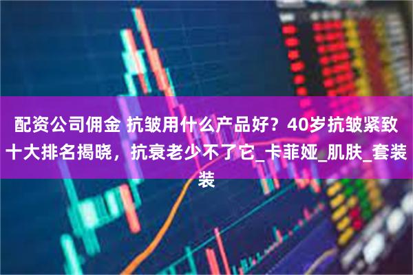 配资公司佣金 抗皱用什么产品好？40岁抗皱紧致十大排名揭晓，抗衰老少不了它_卡菲娅_肌肤_套装