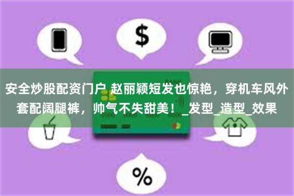 安全炒股配资门户 赵丽颖短发也惊艳，穿机车风外套配阔腿裤，帅气不失甜美！_发型_造型_效果