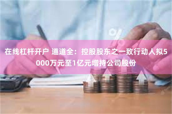 在线杠杆开户 道道全：控股股东之一致行动人拟5000万元至1亿元增持公司股份