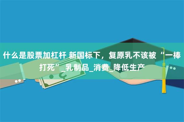 什么是股票加杠杆 新国标下，复原乳不该被 “一棒打死”_乳制品_消费_降低生产