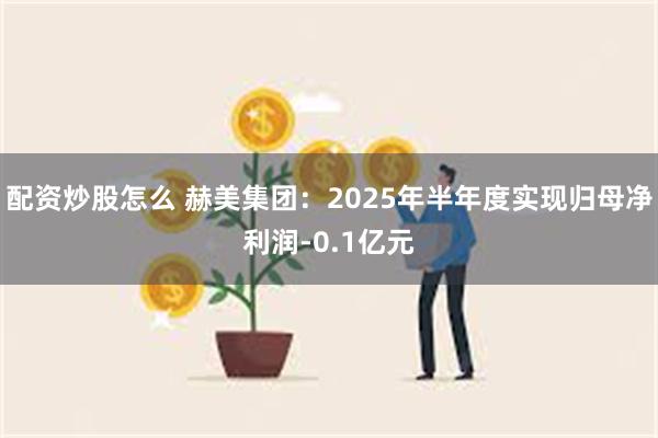 配资炒股怎么 赫美集团：2025年半年度实现归母净利润-0.1亿元
