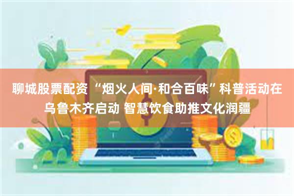 聊城股票配资 “烟火人间·和合百味”科普活动在乌鲁木齐启动 智慧饮食助推文化润疆