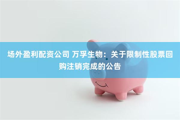 场外盈利配资公司 万孚生物：关于限制性股票回购注销完成的公告